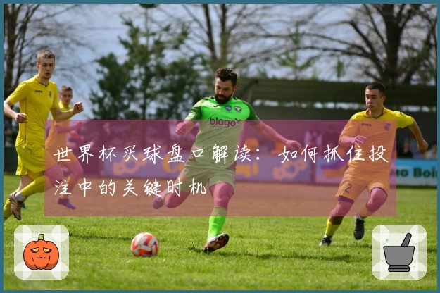 世界杯买球盘口解读：如何抓住投注中的关键时机
